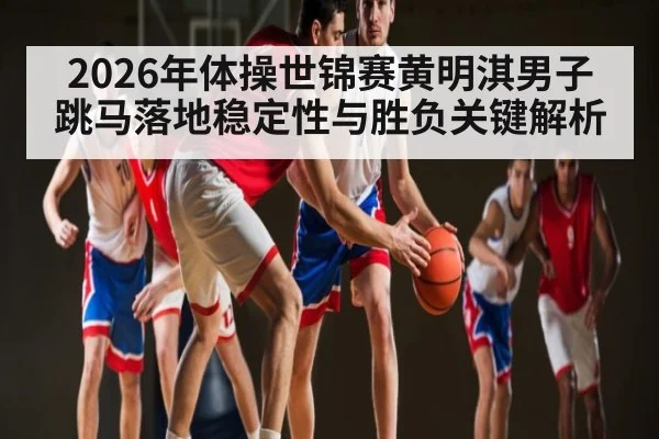 2026年体操世锦赛黄明淇男子跳马落地稳定性与胜负关键解析